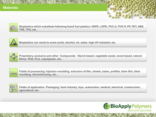 Materials




            Bioplastics which substitute following fossil fuel plastics: HDPE, LDPE, PVC-U, PVC-P, PP, PET, ABS,
            TPE, TPU, etc.



            Bioplastics can resist to some acids, alcohol, oil, water, high UV resistant, etc.




            Proprietary, exclusive and other Compounds: Starch based, vegetable waste, wood based, natural
            fibres, PHA, PLA, copolyester, etc..



            Fields of processing: Injection moulding, extrusion of film, sheets, tubes, profiles, blow film, blow
            moulding, thermoforming, etc…



            Fields of application: Packaging, food industry, toys, automotive, medical, electrical, construction,
            agricultural, etc.
 