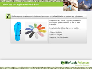One of our last applications with BioS




          BioCompound development & further enhancement of the flexibility by an appropriate sole design

                                                           BioSlipper: 1.4 billion Slipper a year Brand
                                                           looking for green solutions to add to their
                                                           Portfolio.

                                                           Longitudinal and lateral grooves lead to:

                                                           • higher flexibility
                                                           • reduced weight
                                                           • reduced risk for slipping
 