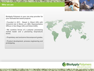 Who we are




   BioApply Polymers is your one stop provider for
   your biomaterials based projects.

   • Founded in 2011. Based in Gland (VD) with
   industrial site in Büren a.A. (BE). Representative
   Offices in San Diego (US) and Dubai (UAE).

   • We combine forces of a polymer processing
   market leader and a pioneering bioproducts
   brand.

   • Proprietary and exclusive biocompound grades.

   • Product development, process engineering and
   prototyping.
 