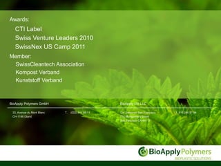 Awards:
   CTI Label
   Swiss Venture Leaders 2010
   SwissNex US Camp 2011
Member:
 SwissCleantech Association
 Kompost Verband
 Kunststoff Verband



BioApply Polymers GmbH                             BioApply US LLC

 33, Avenue du Mont Blanc   T.   (022) 311 88 11   Co/ Swissnex San Francisco   T. 619 246 97 94
 CH-1196 Gland                                     730 Montgomery Street
                                                   San francisco CA-94111
 