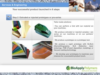 Services & Engineering

         Your successful product launched in 6 steps


         Step 2: Extruded or injected prototypes or pre-series

                                                      Tailor made solutions:

                                                      • You can perform a trial with our material on
                                                      your machines.

                                                      • We produce extruded or injected samples / pre
                                                      series on our machines or on our partners’
                                                      machines.

                                                      • We produce a prototype on a prototype tool.

                                                      • We produce a rapid prototype with SL/SLA
                                                      (Stereolithography),  SLS    (Selective  laser
                                                      sintering), FDM (Fused deposition modeling) or
                                                      Vacuum casting technology.

                                                      • We develop your prototypes to maximize your
                                                      chances for a successful product lunch.
 