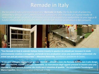 Remade in Italy Da tre anni è nata una manifestazione  Remade in Italy  che fa da trait d’union tra ambiente e design, con l’obiettivo di far conoscere alle imprese un nuovo modo di realizzare i propri prodotti, promuovendo uno sviluppo eco-sostenibile in una logica di tutela ambientale e di responsabilità sociale del mondo produttivo e dei consumi.   “ Con Remade in Italy le aziende italiane hanno trovato lo spunto e lo stimolo per innovare in modo estremamente creativo e coraggioso, portando la loro produzione verso una sostenibilità ambientale che ormai non può più essere trascurata” –  Massimo Malacrida,  architetto e presidente di Cestec .   “ In tre anni abbiamo raggiunto un grande obiettivo a dimostrazione che  Remade in Italy  non è solo design ma è innovazione, ricerca e sviluppo sostenibile. La ricercatezza degli oggetti presenti in mostra sono una risposta a quanti ancora pensano che riciclo non è sinonimo di qualità.”  Ha sottolineato l’ecodesigner Marco   Capellini,  ideatore e curatore di Remade in Italy. 