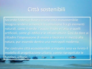 Città sostenibili Secondo Federico Butera   in una città ecosostenibile bisogna rendere armonica la comunione fra gli elementi naturali, come il verde, l'acqua, il sole e l'aria, e quelli artificiali, come gli edifici e le infrastrutture. Così da dare ai cittadini l'impressione di vivere e lavorare in mezzo alla natura, pur essendo dentro una metropoli moderna. Per costruire città ecosostenibili a impatto zero va rivisto il modello di progettazione urbana, vanno riprogettate le funzioni urbane. 