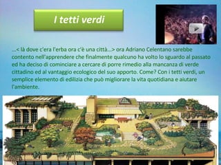 ...< là dove c'era l'erba ora c'è una città...> ora Adriano Celentano sarebbe contento nell'apprendere che finalmente qualcuno ha volto lo sguardo al passato ed ha deciso di cominciare a cercare di porre rimedio alla mancanza di verde cittadino ed al vantaggio ecologico del suo apporto. Come? Con i tetti verdi, un semplice elemento di edilizia che può migliorare la vita quotidiana e aiutare l'ambiente.   I tetti verdi 
