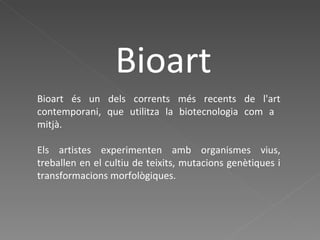 Bioart Bioart és un dels corrents més recents de l'art contemporani, que utilitza la biotecnologia com a  mitjà. Els artistes experimenten amb organismes vius, treballen en el cultiu de teixits, mutacions genètiques i transformacions morfològiques. 