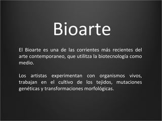Bioarte
El Bioarte es una de las corrientes más recientes del
arte contemporaneo, que utilitza la biotecnología como
medio.

Los artistas experimentan con organismos vivos,
trabajan en el cultivo de los tejidos, mutaciones
genéticas y transformaciones morfológicas.
 