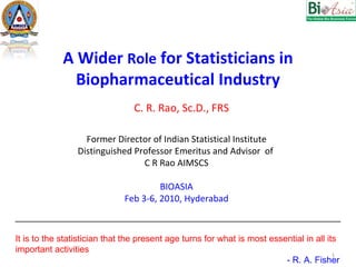 A Wider  Role  for Statisticians in Biopharmaceutical Industry Former Director of Indian Statistical Institute Distinguished Professor Emeritus and Advisor  of  C R Rao AIMSCS BIOASIA Feb 3-6, 2010, Hyderabad C. R. Rao, Sc.D., FRS __________________________________________________________________ It is to the statistician that the present age turns for what is most essential in all its important activities   - R. A. Fisher 