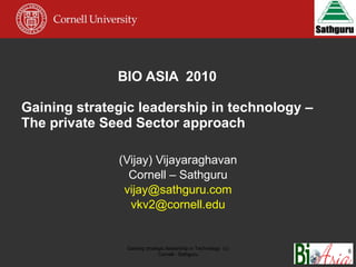 BIO ASIA  2010 Gaining strategic leadership in technology – The private Seed Sector approach  (Vijay) Vijayaraghavan Cornell – Sathguru [email_address] [email_address] Gaining strategic leadership in Technology  (c) Cornell - Sathguru 