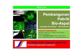 PROJECT IDEA



                       Pembangunan
                             Pabrik
                          Bio-Aspal
                 kapasitas 30 ton/hari ~ 780 ton/bulan

               WIRAJASA TEKNIK INDUSTRI
               Jalan Abd. Rahman no 27A, Pabean, Sedati, Sidoarjo,
               Jawa Timur, Indonesia.
               Contact: Suhardiyoto Haryadi; Mobile: +62811153962;
               Email: suhardiyoto@gmail.com; s_haryadi2000@yahoo.com



CV WIRAJASA TEKNIK INDUSTRI
Mechanical, Engineering & Construction
 