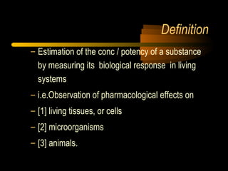 Definition
– Estimation of the conc / potency of a substance
by measuring its biological response in living
systems
– i.e.Observation of pharmacological effects on
– [1] living tissues, or cells
– [2] microorganisms
– [3] animals.
 