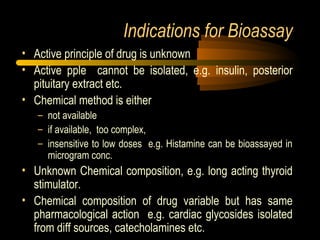 Indications for Bioassay
• Active principle of drug is unknown
• Active pple cannot be isolated, e.g. insulin, posterior
pituitary extract etc.
• Chemical method is either
– not available
– if available, too complex,
– insensitive to low doses e.g. Histamine can be bioassayed in
microgram conc.
• Unknown Chemical composition, e.g. long acting thyroid
stimulator.
• Chemical composition of drug variable but has same
pharmacological action e.g. cardiac glycosides isolated
from diff sources, catecholamines etc.
 