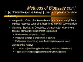 Methods of Bioassay con1
• [2] Graded Response Assays [ Direct comparison on same
tissues]
– Interpolation: Conc. of unknown is read from a standard plot of a
log dose response curve of at least 4 sub maximal concentrations
– Matching / Bracketing: Const dose change/match with varying
doses of standard till exact match is obtained
• Used when test sample is too small
• Inaccurate & margin of error difficult to estimate
• Eg histamine on guinea pig ileum, Posterior pituitary on rat uterus
– Multiple Point Assays
• 3 point assay [combines pples of matching with interpolation(insert]
• 4 point assay [combines pples of matching with interpolation]
 