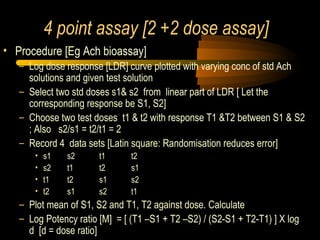 4 point assay [2 +2 dose assay]
• Procedure [Eg Ach bioassay]
– Log dose response [LDR] curve plotted with varying conc of std Ach
solutions and given test solution
– Select two std doses s1& s2 from linear part of LDR [ Let the
corresponding response be S1, S2]
– Choose two test doses t1 & t2 with response T1 &T2 between S1 & S2
; Also s2/s1 = t2/t1 = 2
– Record 4 data sets [Latin square: Randomisation reduces error]
• s1 s2 t1 t2
• s2 t1 t2 s1
• t1 t2 s1 s2
• t2 s1 s2 t1
– Plot mean of S1, S2 and T1, T2 against dose. Calculate
– Log Potency ratio [M] = [ (T1 –S1 + T2 –S2) / (S2-S1 + T2-T1) ] X log
d [d = dose ratio]
 