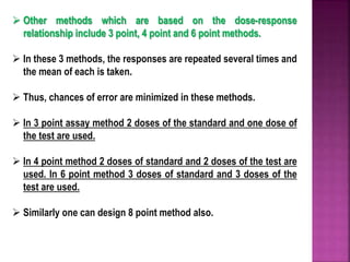  Other methods which are based on the dose-response
relationship include 3 point, 4 point and 6 point methods.
 In these 3 methods, the responses are repeated several times and
the mean of each is taken.
 Thus, chances of error are minimized in these methods.
 In 3 point assay method 2 doses of the standard and one dose of
the test are used.
 In 4 point method 2 doses of standard and 2 doses of the test are
used. In 6 point method 3 doses of standard and 3 doses of the
test are used.
 Similarly one can design 8 point method also.
 