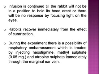 o Infusion is continued till the rabbit will not be
in a position to hold its head erect or there
will be no response by focusing light on the
eyes.
o Rabbits recover immediately from the effect
of curarization.
o During the experiment there is a possibility of
respiratory embarrassment which is treated
by injecting neostigmine, methyl sulphate
(0.05 mg.) and atropine sulphate immediately
through the marginal ear vein.
 