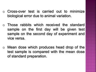 o Cross-over test is carried out to minimize
biological error due to animal variation.
o Those rabbits which received the standard
sample on the first day will be given test
sample on the second day of experiment and
vice versa.
o Mean dose which produces head drop of the
test sample is compared with the mean dose
of standard preparation.
 