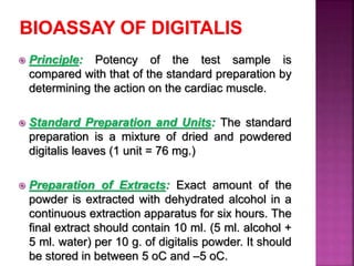  Principle: Potency of the test sample is
compared with that of the standard preparation by
determining the action on the cardiac muscle.
 Standard Preparation and Units: The standard
preparation is a mixture of dried and powdered
digitalis leaves (1 unit = 76 mg.)
 Preparation of Extracts: Exact amount of the
powder is extracted with dehydrated alcohol in a
continuous extraction apparatus for six hours. The
final extract should contain 10 ml. (5 ml. alcohol +
5 ml. water) per 10 g. of digitalis powder. It should
be stored in between 5 oC and –5 oC.
 