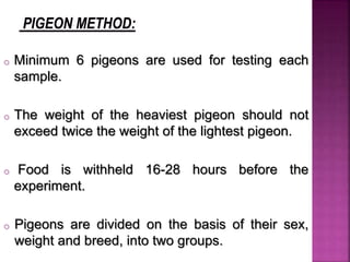 o Minimum 6 pigeons are used for testing each
sample.
o The weight of the heaviest pigeon should not
exceed twice the weight of the lightest pigeon.
o Food is withheld 16-28 hours before the
experiment.
o Pigeons are divided on the basis of their sex,
weight and breed, into two groups.
 