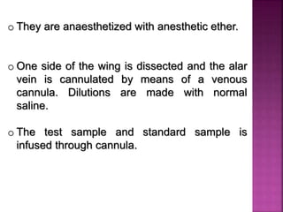 o They are anaesthetized with anesthetic ether.
o One side of the wing is dissected and the alar
vein is cannulated by means of a venous
cannula. Dilutions are made with normal
saline.
o The test sample and standard sample is
infused through cannula.
 