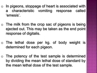o In pigeons, stoppage of heart is associated with
a characteristic vomiting response called
‘emesis’.
o The milk from the crop sac of pigeons is being
ejected out. This may be taken as the end point
response of digitalis.
o The lethal dose per kg. of body weight is
determined for each pigeon.
o The potency of the test sample is determined
by dividing the mean lethal dose of standard by
the mean lethal dose of the test sample.
 