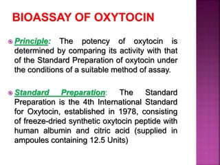  Principle: The potency of oxytocin is
determined by comparing its activity with that
of the Standard Preparation of oxytocin under
the conditions of a suitable method of assay.
 Standard Preparation: The Standard
Preparation is the 4th International Standard
for Oxytocin, established in 1978, consisting
of freeze-dried synthetic oxytocin peptide with
human albumin and citric acid (supplied in
ampoules containing 12.5 Units)
 