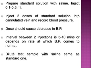 o Prepare standard solution with saline. Inject
0.1-0.5 ml.
o Inject 2 doses of standard solution into
cannulated vein and record blood pressure.
o Dose should cause decrease in B.P.
o Interval between 2 injections is 3-10 mins or
depends on rate at which B.P. comes to
normal.
o Dilute test sample with saline same as
standard one.
 