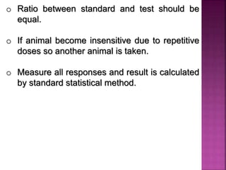 o Ratio between standard and test should be
equal.
o If animal become insensitive due to repetitive
doses so another animal is taken.
o Measure all responses and result is calculated
by standard statistical method.
 