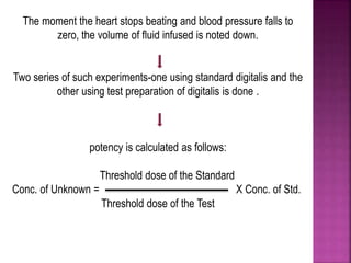 The moment the heart stops beating and blood pressure falls to
zero, the volume of fluid infused is noted down.
Two series of such experiments-one using standard digitalis and the
other using test preparation of digitalis is done .
potency is calculated as follows:
Threshold dose of the Standard
Conc. of Unknown = X Conc. of Std.
Threshold dose of the Test
 