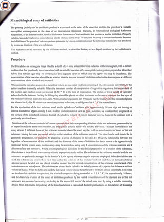 .I
}
~-
1~
ri
t
Solutions of the reference material or known concentration and corresponding dilutions or the test substance, presumed to be
or approximately the same concentration. arc prepared in a sterile buffer of a suitable pl I value. To assess the validity of the
assay al least 3 different doses or the reference material should be used together with an equal number or doses of the test
substance having the same presumed activity as the solutions of the reference material. The dose levels used should be in
geometric progression, for example, by preparing a series or dilutions in the ratio 2: I. Once the relationship between the
logarithm of concentration of the antibiotic and the diameter or the zone of inhibition has been shown lo be approximately
rectilinear for the system used, routine assays may be carried out using only 2 concentrations or the reference material and 2
dilutions of the lest substnncc. Where a monograph gives directions for the initial preparation llf a solution or the substance,
this solution is then diluted as necessary with the appropriate sterile buffer, The solutions or the reference material and the test
substance arc preferably arranged in the form of a Latin square when rectangular trays arc employed. When Petri dishes are
used, the slll11till11s arc arra111•.<·d 011 L·;1d1 dish so that tlil' slll11tio11s of the reference 111;11<:rial and 1110s..: or the· test substance
alternate around the dish ;111d are placed in such a manner that the highest concentrations or the reference material and of the
test substance arc not adjaccut. The solutions arc placed i11 the cylinders or holes by means ofa pipette that delivers a uniform
volume of liquid. When the holes arc used the delivered volume should be sufficient to till them almost completely. The plates
arc incubated at a suitable temperature, the selected temperature being controlled at ±0.5 ° C'. for approximately 16 hours,
and the diameters or areas or the zones of inhibition produced by' the varied conccntrntions or the standard and of the lest
substance arc measured accurately. preferably lo the nearest 0.1 mm or the actual zone size. by using a suitable measuring
device. From the results. the potency of the tested substance is calculated. Suitable publications on the statistics of bioassays
For the application of the lest solution, small sterile cylinders of uniform size, approximately I 0 mm high and having an
internal diameter of approximately 5 mm, made of suitable material such as glass, porcelain. or stainless steel, are placed on
the surface of the inoculated medium. Instead or cylinders, holes 8-10 mm in diameter may be bored in the medium with a
previously sterilized borer.
When using the inuculum prepared as described below, an inoculated medium containing I ml. or iuoculum per I 00 mL ofthe
culture medium is usually suitable. When the inoculum consists or a suspension or vegetative organisms, the temperature of
the molten agar medium 111L1st not exceed 48-50 ° C al the time of inoculation. The dishes or trays should be specially
selected with flat bottoms. During the filling they should beplaced on a flat, horizontal surface so as to ensure that the layer of
the medium will be of a uniform thickness. With some test organisms, the procedure may be improved if the inoculated plates
are allowed to dry for JO minutes at room temperature before use, or refrigerated al4 o C for several hours.
Use Petri dishes or rectangular trays tilled to a depth orJ-4 mm, unless otherwise indicated in the monograph, with a culture
medium that has previously been inoculated with a suitable inoculum of a susceptible test organism prepared as described
below, The nutrient agar may he composed of two separate layers or which only the upper one may be inoculated. The
concentration of the inoculum should be so selected that the sharpest zones of inhibition and suitable dose response at different
concentrations of the standurd arc obtained.
Procedure
Microbiological assay of antibiotics
'The potency (activity) of an antibiotic product is expressed as the ratio of the dose that inhibits the growth of a suitable
susceptible microorganism to the <lose or an International Biological Standard, an International Biological Reference
Preparation. or an International Chemical Reference Substance of that antibiotic that produces similar inhibition. Properly
validated secondary reference materials may also be utilized in the assay. Tu carry out the assay a comparison is made between
the inhibition of the growth ofmicroorganisms produced by known conccntnuionsof thc reference material and that produced
by measured dilutions or the test substance.
This response can be measured by the diffusion method, as described below, or in a liquid medium by the turbidimetric
method.
17 / 18
Md.
Imran
Nur
Manik
 