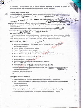 ·'>-.
5) From the graph tile concentration of test solution of cyanocobalamin is found & reported.l
I
I
I
4) By interpolating the standard curve determine the concentration as activity per ml of vit B12.
1) Determine the average of titration values of each level of both standard & test solutions.
2) Plot a graph considering average titration values(in ml) of O.OSN NaOHagainst concentration of standard
cvanocobalaminsolution.
3) A linear graph is obtained.
Interpretation of results:-
7) Cool the test tubes at room temperature.
8) ~ate@of ~urns prepared of facto bacillus liechmannii.
·. 0
9) Incubate the test tubes for 64 to 72 hrs at temperature range of 30 to 37 C.
~-Procedure for assay :- !'I V)' lt:V'
1) Clean ten test tubes & add to it 0, 0.5 ,1.0 ,2.0 ,2.5 ,2.5 ,3.0 ,3.5 ,4.0, 4.5 ,& 5 ml of~
cvanocobalarnln solution.
2) To each tube add Sml of Basal medium solution
3) Volume of each is adjusted to lOml by water
4) In another 'ltest tubes add 1_,_2 ,3 ,4 ml of test solution which is to be assayed.
5) To each of this also add ?ml_of Basal medium stock solution & adjust volume tolO ml with water
6) Sterilize all test tubes in autoclave at 121°C for 15 mins.
with O.OSN NaOH using bromothymolblue as
(~ Ufb'C'il~
10) After incubation perio~_?ntents of each test tube
indicator until green colour.
11) Record all the titre readings clearly
12)
MICROBIALASSAY OF VITAMIN
Microbiological assay of vitamins is a type of biological assay performed with the aid of microorganisms. Many therapeutic
agents, which either inhibit the growth of microorganisms or arc essential for the growth of them an: standardized by
microbial assay, .t]) -cg ' . ~- . ·
. rvi. e, B:d: ·' t~ rrie.,,.~.e t"he. i'IA' 4- ""'O'O~&w..
" bV"-!>.e.~ oYl ... -
PIUNCIPLE: .-v +VI~ e )V "' ".c.c .....i.~~tt'i-C'.
@~and amino acids are c~lial for the growth of microorganisms. . V'l>-<i:<..~. ~ h111.~·11·.-l ~~-.l-
The basis of this assay is to measure the ability of test organism to utilize the substance being assayed under a proper
nutritional condition.
The organisms require these growth factors (vitamins & amino acids) in~ or ~nograms. ~ CTL.~
,.,The response (growth of' test organism) is proportional to the doscramount of factor) added to medium.
i/ ~
~es f'O'IJ-e o6 Das.e., "'d.-c..c+--fo W.~~·
l11CROBIALASSAY<>FvriAlllN B12: -------
The test organism selected must be capable of utilizing _l'n.:e cyan_ocob•1l~1~n. I.acto bacillus Uecl1111at111ii is found to
satisfy the requirements. Gram negative bacilli, non-pathogenic. easy lo Culture & easily available. Isolated from milk.
cheese,& othcrd airy products. Assay is performed by using either titrimctric or; Turbidimctric method.
'
are .isted below. Conditions for the assay of individual antibiotics and· suitable test organisms are given in
monographs.The choice of an appropriate strain oftest organism may be critical for the assay.
18 / 18
Md.
Imran
Nur
Manik
 