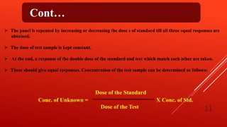 Cont…
 The panel is repeated by increasing or decreasing the dose s of standard till all three equal responses are
obtained.
 The dose of test sample is kept constant.
 At the end, a response of the double dose of the standard and test which match each other are taken.
 These should give equal responses. Concentration of the test sample can be determined as follows:
Dose of the Standard
Conc. of Unknown = X Conc. of Std.
Dose of the Test 11
 