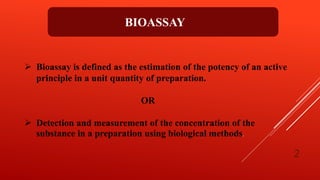  Bioassay is defined as the estimation of the potency of an active
principle in a unit quantity of preparation.
OR
 Detection and measurement of the concentration of the
substance in a preparation using biological methods.
BIOASSAY
2
 