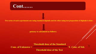Cont……
Two series of such experiments-one using standard digitalis and the other using test preparation of digitalis is done .
potency is calculated as follows:
Threshold dose of the Standard
Conc. of Unknown = X Conc. of Std.
Threshold dose of the Test
9
 
