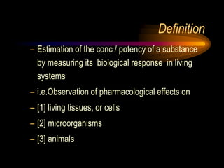 Definition
– Estimation of the conc / potency of a substance
by measuring its biological response in living
systems
– i.e.Observation of pharmacological effects on
– [1] living tissues, or cells
– [2] microorganisms
– [3] animals
 