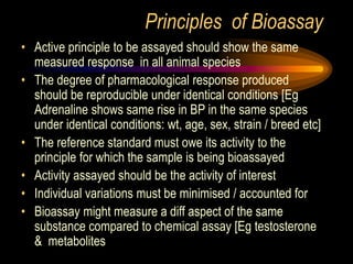 Principles of Bioassay
• Active principle to be assayed should show the same
measured response in all animal species
• The degree of pharmacological response produced
should be reproducible under identical conditions [Eg
Adrenaline shows same rise in BP in the same species
under identical conditions: wt, age, sex, strain / breed etc]
• The reference standard must owe its activity to the
principle for which the sample is being bioassayed
• Activity assayed should be the activity of interest
• Individual variations must be minimised / accounted for
• Bioassay might measure a diff aspect of the same
substance compared to chemical assay [Eg testosterone
& metabolites
 