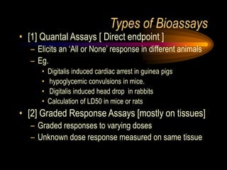 Types of Bioassays
• [1] Quantal Assays [ Direct endpoint ]
– Elicits an ‘All or None’ response in different animals
– Eg.
• Digitalis induced cardiac arrest in guinea pigs
• hypoglycemic convulsions in mice.
• Digitalis induced head drop in rabbits
• Calculation of LD50 in mice or rats
• [2] Graded Response Assays [mostly on tissues]
– Graded responses to varying doses
– Unknown dose response measured on same tissue
 