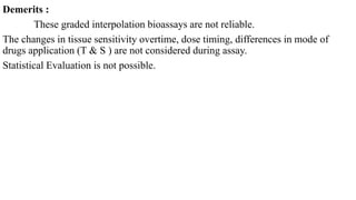 Demerits :
These graded interpolation bioassays are not reliable.
The changes in tissue sensitivity overtime, dose timing, differences in mode of
drugs application (T & S ) are not considered during assay.
Statistical Evaluation is not possible.
 