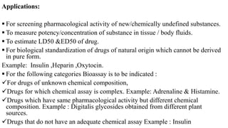 Applications:
 For screening pharmacological activity of new/chemically undefined substances.
 To measure potency/concentration of substance in tissue / body fluids.
 To estimate LD50 &ED50 of drug.
 For biological standardization of drugs of natural origin which cannot be derived
in pure form.
Example: Insulin ,Heparin ,Oxytocin.
 For the following categories Bioassay is to be indicated :
For drugs of unknown chemical composition,
Drugs for which chemical assay is complex. Example: Adrenaline & Histamine.
Drugs which have same pharmacological activity but different chemical
composition. Example : Digitalis glycosides obtained from different plant
sources.
Drugs that do not have an adequate chemical assay Example : Insulin
 
