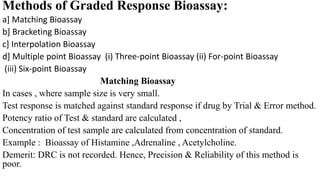 Methods of Graded Response Bioassay:
a] Matching Bioassay
b] Bracketing Bioassay
c] Interpolation Bioassay
d] Multiple point Bioassay (i) Three-point Bioassay (ii) For-point Bioassay
(iii) Six-point Bioassay
Matching Bioassay
In cases , where sample size is very small.
Test response is matched against standard response if drug by Trial & Error method.
Potency ratio of Test & standard are calculated ,
Concentration of test sample are calculated from concentration of standard.
Example : Bioassay of Histamine ,Adrenaline , Acetylcholine.
Demerit: DRC is not recorded. Hence, Precision & Reliability of this method is
poor.
 
