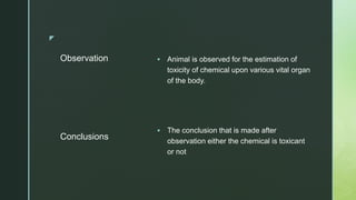 z
Observation  Animal is observed for the estimation of
toxicity of chemical upon various vital organ
of the body.
 The conclusion that is made after
observation either the chemical is toxicant
or not
Conclusions
 
