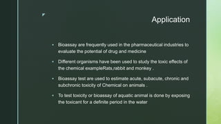 z
Application
 Bioassay are frequently used in the pharmaceutical industries to
evaluate the potential of drug and medicine
 Different organisms have been used to study the toxic effects of
the chemical exampleRats,rabbit and monkey .
 Bioassay test are used to estimate acute, subacute, chronic and
subchronic toxicity of Chemical on animals .
 To test toxicity or bioassay of aquatic animal is done by exposing
the toxicant for a definite period in the water
 