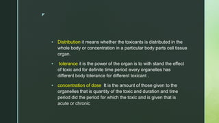 z
 Distribution it means whether the toxicants is distributed in the
whole body or concentration in a particular body parts cell tissue
organ.
 tolerance it is the power of the organ is to with stand the effect
of toxic and for definite time period every organelles has
different body tolerance for different toxicant .
 concentration of dose It is the amount of those given to the
organelles that is quantity of the toxic and duration and time
period did the period for which the toxic and is given that is
acute or chronic
 