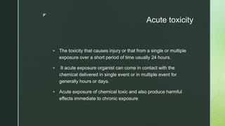 z
Acute toxicity
 The toxicity that causes injury or that from a single or multiple
exposure over a short period of time usually 24 hours.
 It acute exposure organist can come in contact with the
chemical delivered in single event or in multiple event for
generally hours or days.
 Acute exposure of chemical toxic and also produce harmful
effects immediate to chronic exposure
 