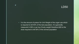 z
LD50
 It is the amount of poison for Unit Weight of the organ use which
is required to kill 50% of the test population. It is generally
measured in MG or per kg of body weight therefore ld50 is the
dose required to kill 50% of the animal population
 