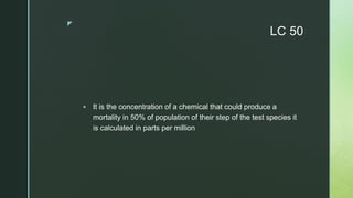 z
LC 50
 It is the concentration of a chemical that could produce a
mortality in 50% of population of their step of the test species it
is calculated in parts per million
 