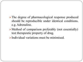 The degree of pharmacological response produced
should be reproducible under identical conditions.
e.g.Adrenaline.
Method of comparison preferably (not essentially)
test therapeutic property of drug.
Individual variations must be minimised.
 