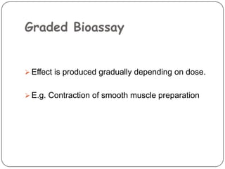 Graded Bioassay
 Effect is produced gradually depending on dose.
 E.g. Contraction of smooth muscle preparation
 