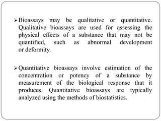 Bioassays may be qualitative or quantitative.
Qualitative bioassays are used for assessing the
physical effects of a substance that may not be
quantified, such as abnormal development
or deformity.
Quantitative bioassays involve estimation of the
concentration or potency of a substance by
measurement of the biological response that it
produces. Quantitative bioassays are typically
analyzed using the methods of biostatistics.
 