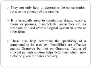  They not only help to determine the concentration
but also the potency of the sample.
 It is especially used to standardize drugs, vaccine,
toxins or poisons, disinfectants, antiseptics etc. as
these are all used over biological system in some or
other form.
 These also help determine the specificity of a
compound to be used ex: Penicillin's are effective
against Gram+ve but not on Gram-ve. Testing of
infected patients sputum helps determine which anti-
biotic be given for quick recovery .
 