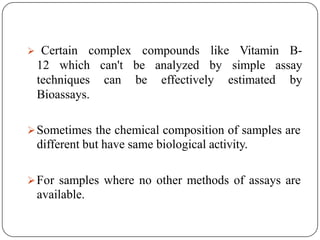  Certain complex compounds like Vitamin B-
12 which can't be analyzed by simple assay
techniques can be effectively estimated by
Bioassays.
Sometimes the chemical composition of samples are
different but have same biological activity.
For samples where no other methods of assays are
available.
 